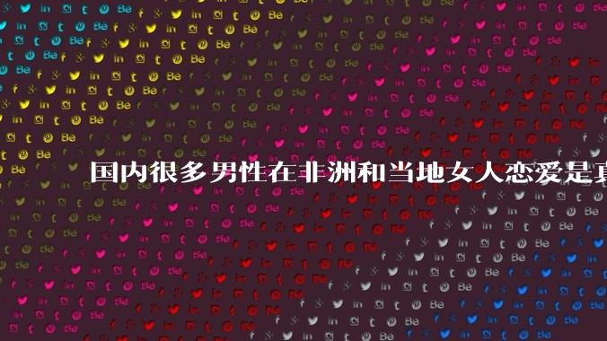 国内很多男性在非洲和当地女人恋爱是真的吗?