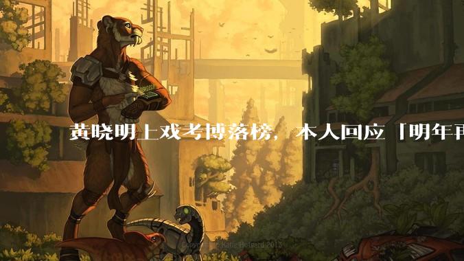 黄晓明上戏考博落榜，本人回应「明年再战」，怎样看明星对高学历的追求？上戏博士有多难考？